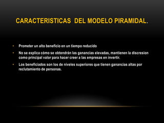 CARACTERISTICAS DEL MODELO PIRAMIDAL.
• Prometer un alto beneficio en un tiempo reducido
• No se explica cómo se obtendrán las ganancias elevadas, mantienen la discresion
como principal valor para hacer creer a las empresas en invertir.
• Los beneficiados son los de niveles superiores que tienen ganancias altas por
reclutamiento de personas.
 