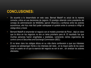 CONCLUSIONES:
• De acuerdo a lo desarrollado en este caso, Bernad Madoff no actuó de la manera
correcta y ética en sus decisiones de negocio. El prestigio obtenido como presidente del
consejo de administración de NASDAQ, ejerció influencia y confianza entre los actores
económicos, ello hizo más fácil poder sobrepasar el quiebre entre lo correcto e infligir el
código ético y moral.
• Bernard Madoff al emprender el negocio con el modelo piramidal de Ponzi , dejó en claro
que la ética en los negocios no era un tema prioritario para él. El resultado fue que
muchas personas fueron engañadas y estafadas, vulnerando ciertos organismos de
control como el Securities and Exchange Commission (SEC).
• El no tener claro los códigos éticos en su vida diaria conllevaron a que sus intereses
propios se sobrepongan frente a los intereses del resto , en la mayor parte de los casos
crea un cuadro en el que la esencia del negocio es win to win , sin analizar los actores
afectados.
 