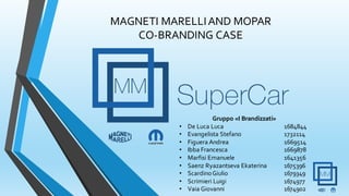 MAGNETI MARELLIAND MOPAR
CO-BRANDING CASE
Gruppo «I Brandizzati»
• De Luca Luca 1684844
• Evangelista Stefano 1732114
• Figuera Andrea 1669514
• Ibba Francesca 1669878
• Marfisi Emanuele 1641356
• Saenz Ryazantseva Ekaterina 1675396
• ScardinoGiulio 1679349
• Scrimieri Luigi 1674977
• Vaia Giovanni 1674902
 