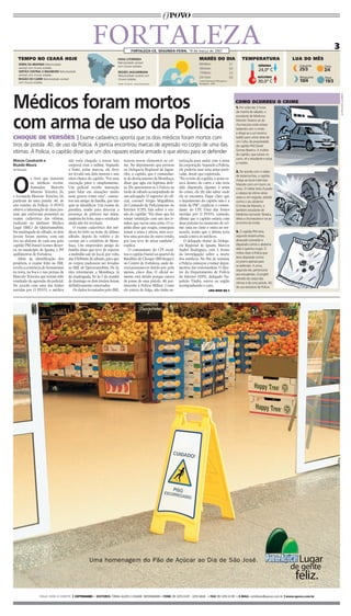 FOrTaLeZa                     FORTALEZA-CE, sEgundA-FEiRA, 19 de março de 2007
                                                                                                                                                                                                                              3
   TEMPO NO CEARÁ HOJE                                                 FAIXA LITORânEA                                        MARÉS DO DIA                                 TEMPERATURA                  LUA DO MÊS
                                                                       Nebulosidade variável                                  04h49min                           3,1
   SERRA DA IBIAPABA Nebulosidade                                                                                                                                                        mínimA           Crescente
                                                                       com chuvas isoladas.                                                                                                                           Cheia
   variável com chuvas isoladas.
   SERTãO CEnTRAL E InhAMUnS Nebulosidade
                                                                                                                              10h53min                           0,0
                                                                                                                                                                                         24,0º C          25/3        2/4
                                                                       REGIãO JAGUARIBAnA                                     17h00min                           3,2
   variável com chuvas isoladas.                                       Nebulosidade variável com
                                                                                                                              23h15min                           0,0                    máXimA            Minguante   nova
   REGIãO DO CARIRI Nebulosidade variável                              chuvas isoladas.
   com chuvas isoladas.
                                                                                                                              Fonte:Diretoria de Hidrografia e                          30,0º C           10/4        19/3
                                                                       Fonte: Funceme - www.funceme.br                        Navegação - DHN




Médicos foram mortos




                                                                                                                                                                                                                                  ILuSTRAçõES GuABIRAS
                                                                                                                                                                       COMO OCORREU O CRIME
                                                                                                                                                                       1. Por volta das 3 horas
                                                                                                                                                                       da manhã de sábado, o



com arma de uso da Polícia
                                                                                                                                                                       estudante de Medicina
                                                                                                                                                                       Marcelo Teixeira sai da
                                                                                                                                                                       churrascaria onde estava
                                                                                                                                                                       bebendo com o irmão
                                                                                                                                                                       e dirige-se a um terreno
CHOQUE DE VERSÕES ] Exame cadavérico aponta que os dois médicos foram mortos com                                                                                       baldio para urinar atrás de
                                                                                                                                                                       um Celta, de propriedade
tiros de pistola .40, de uso da Polícia. A perícia encontrou marcas de agressão no corpo de uma das                                                                    do capitão PM Daniel
vítimas. À Polícia, o capitão disse que um dos rapazes estaria armado e que atirou para se defender                                                                    Gomes Bezerra. A mulher
                                                                                                                                                                       do capitão, que estava no
                                                                                                                                                                       carro, vê o estudante e avisa
Marcos Cavalcante e                  não teria chegado a travar luta        trazem novos elementos ao cri-       torização para andar com a arma
                                                                                                                                                                       o marido.
Ricardo Moura                        corporal com o militar. Segundo        me. No depoimento que prestou        da corporação. Segundo a Polícia,
da Redação                           a fonte, pelas marcas, ele deve        na Delegacia regional de Jagua-      ele poderia usar uma arma parti-
                                                                                                                                                                       2. De acordo com o relato
                                     ter levado uns dois murros e uns       ribe, o capitão, que é comandan-     cular, desde que registrada.



O
                                                                                                                                                                       de testemunhas, o capitão
            s tiros que mataram      oitos chutes do capitão. “Foi uma      te do destacamento de Mombaça,       “Na versão do capitão, a arma es-                     chega ao local e derruba
            os médicos recém-        execução pura e simplesmente.          disse que agiu em legítima defe-     tava dentro do carro e não teria                      Marcelo com um murro no
            formados     Marcelo     Um policial recebe instrução           sa. ele apresentou-se à Polícia na   sido disparada. Quanto à arma                         rosto. O militar teria chutado
            Moreno Teixeira, 26,     para lidar em situações muito          tarde de sábado acompanhado de       do crime, ele diz não saber onde                      a cabeça da vítima várias
e Leonardo Moreno Teixeira, 24,      mais graves como esta”, comen-         um advogado. O superior do ofi-      ela se encontra. Fique claro que                      vezes e, em seguida, atirado
partiram de uma pistola .40, de      tou um amigo da família, que não       cial, coronel Sérgio Magalhães,      o depoimento do capitão não é a                       contra o seu abdome.
uso restrito da Polícia. O POVO      quis se identificar. Um exame de       do comando de Policiamento do        visão da PM”, explicou o coman-                       O irmão de Marcelo, o
obteve a informação de duas pes-     parafina, usado para detectar a        Interior (cPI), fala sobre a ver-    dante do cPI. Uma das fontes                          também estudante de
soas que estiveram presentes ao      presença de pólvora nas mãos,          são do capitão: “ele disse que foi   ouvidas por O POVO, contudo,                          Medicina Leonardo Teixeira,
exame cadavérico das vítimas,        também foi feito, mas o resultado      tomar satisfação com um dos ir-      afirma que o capitão estaria com                      deixa a churrascaria e vai ao
realizado no Instituto Médico        ainda não foi revelado.                mãos, que sacou uma arma. O ca-      duas pistolas no momento do cri-                      encontro do irmão.
Legal (IML) de Quixeramobim.            O exame cadavérico dos mé-          pitão disse que reagiu, conseguiu    me: uma no cinto e outra no tor-
Na madrugada de sábado, os dois      dicos foi feito na noite do último     tomar a arma e atirou, mas rece-     nozelo, sendo que a última teria                      3. O capitão PM teria,
jovens foram mortos, com um          sábado, depois do velório e do         beu uma gravata do outro irmão,      usada contra os médicos.                              segundo testemunhas,
tiro no abdome de cada um, pelo      cortejo até o cemitério de Mom-        por isso teve de atirar também”,        O delegado titular da Delega-                      abraçado Leonardo e
capitão PM Daniel Gomes Bezer-       baça. Um empresário amigo da           explica.                             cia regional de Iguatu, Marcos                        disparado contra o abdome
ra, no município de Iguatu, a 395    família disse que teve de esperar         O comandante do cPI escol-        andré rodrigues, está à frente                        dele à queima-roupa. O
quilômetros de Fortaleza.            a multidão sair do local, por volta    tou o capitão Daniel ao quartel do   da investigação sobre a morte                         militar disse à Polícia que
    além da identificação dos        das 17h50min de sábado, para que       Batalhão de choque (BPchoque),       dos médicos. No fim de semana,                        teria disparado contra
                                                                                                                                                                       os jovens apenas para
projéteis, o exame feito no IML      os corpos pudessem ser levados         no centro de Fortaleza, onde de-     a Polícia começou a tomar depoi-
                                                                                                                                                                       se defender. A arma,
revela a existência de hematomas     ao IML de Quixeramobim. De lá,         verá permanecer detido por, pelo     mentos das testemunhas. O dire-
                                                                                                                                                                       segundo ele, pertenceria
na testa, na boca e nas pernas de    eles retornaram a Mombaça, já          menos, cinco dias. O oficial so-     tor do Departamento de Polícia
                                                                                                                                                                       aos estudantes. O projétil
Marcelo Teixeira, que teriam sido    de madrugada. Só às 3 da manhã         mente está detido porque estava      do Interior (DPI), delegado Na-                       retirado do corpo das
resultado da agressão do policial.   de domingo os dois irmãos foram        de posse de uma pistola .40, per-    poleão Timbó, esteve na região                        vítimas é de uma pistola .40,
De acordo com uma das fontes         definitivamente enterrados.            tencente à Polícia Militar. como     acompanhando o caso.                                  de uso exclusivo da Polícia.
ouvidas por O POVO, o médico            Os dados levantados pelo IML        ele estava de folga, não tinha au-                          LEIA MAIS NA 5




                 FALE COM A GENTE [ COTIDIANO ■ EdiTOREs: tânIA Alves e lIsIAne MossMAnn ■ FOnE: 85 3255 6147 - 3255 6024 ■ FAX: 85 3255 6139 ■ E-mAiL: cotidiano@opovo.com.br ] www.opovo.com.br
 