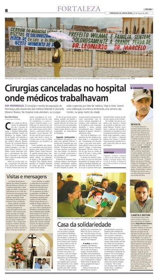 8                                                                          FORTALEZA                                                                       FORTALEZA-CE, SEXTA-FEiRA, 23 de março de 2007

                                                                                                                                                                                                            FOTOS TALITA ROCHA




POPULAÇÃO CHOCADA: nas ruas de Mombaça, o assassinato dos dois médicos ainda é o comentário do dia. Moradores prestam solidariedade à família em faixas e cartazes espalhados pela cidade




Cirurgias canceladas no hospital                                                                                                                                                         O CIDADÃO




onde médicos trabalhavam
EM MOMBAÇA ] Comoção e revolta da população de           estão suspensas por falta de médicos. Hoje à noite, haverá
Mombaça pelo assassinato dos médicos Marcelo e Leonardo uma celebração ecumênica lembrando uma semana das
Moreno Teixeira. No Hospital onde atendiam, as cirurgias mortes, na igreja matriz da cidade
Rita Célia Faheina                  dições psicológicas de retor-         No dia em que foram mortos         cirurgias eletivas (programadas)    Amanhã (hoje), na missa de séti-
Enviada a Iguatu e Mombaça          nar ao trabalho nem tão cedo.      tinham acabado um plantão e           como esterectomia, cisto de         mo dia, a igreja vai ficar lotada”.
                                    Os consultórios e o centro ci-     estavam saindo da churrascaria        ovário, vesícula, laqueadura de        Na verdade, será um ato ecu-



C
          om a média de 100 pa-     rúrgico lembram muito o tra-       quando Marcelo foi urinar por         trompas, estão suspensas, mas       mênico que marcará o sétimo
          cientes no ambulatório    balho que ele desenvolvia com      trás de um carro. Era justamente      as de urgência como cesarianas,     dia da morte de Marcelo e Leo-          REVOLTA
          por dia e dezenas de      os filhos, pessoas maravilhosas    o veículo pertencente ao capitão      apendicite e outras, estamos        nardo Moreno Teixeira. Sacer-           “Os meninos (Marcelo e
          cirurgias eletivas mar-   que todos sentem muita falta”,     Daniel Gomes Bezerra, que era         encaminhando para o Hospital        dotes e pastores vão presidir a         Leonardo Teixeira) eram tão
cadas, o Hospital Maternidade       declara o enfermeiro-chefe do      comandante do destacamento            Regional de Iguatu”, informa o      celebração na Paróquia de Nos-          queridos pelos pacientes que
Antonina Aderaldo Castelo, em       Hospital, Lúcio Macedo. Ele        de Mombaça.                           enfermeiro-chefe.                   sa Senhora da Glória, às 19 horas.      tinha até quem dissesse que
Mombaça, na Região Centro-          diz que está há cinco meses no                                              Nas ruas de Mombaça, o as-       Estão sendo esperados o gover-          só com o atendimento de um
Sul do Estado, está sofrendo as     cargo, mas, desde o início, via       Segundo testemunhas e              sassinato dos dois médicos tam-     nador Cid Gomes, o deputado             deles, mesmo antes de tomar
conseqüências do assassinato        a forma como o pai e os filhos     os familiares dos médicos, o ca-      bém ainda é o comentário do         federal Ciro Gomes, o senador           o remédio receitado, já ficava
dos médicos Marcelo Moreno          trabalhavam em benefício da        pitão teria agredido Marcelo e        dia. “A população está chocada.     Tasso Jereissati e prefeitos da re-     curado. Os dois tratavam os
Teixeira, 26, e Leonardo Moreno     população.                         atirado nele. Leonardo, que veio      Como é que pode uma autori-         gião Centro-Sul, além de outras         pacientes com carinho. Agora só
Teixeira, 24. O afastamento do         Lúcio considera uma injusti-    em defesa do irmão, também foi        dade policial cometer um crime      autoridades.                            restou a saudade”. O desabafo
médico-cirurgião e pai das ví-      ça o assassinato dos dois jovens   baleado. “Perdemos duas pesso-        destes?” indaga o comerciante                                               é do agricultor José Barreto
timas, Nelson Teixeira, e do tio    médicos pelo capitão da Polícia    as muito queridas, extraordiná-       Raimundo Oliveira Souza, 65.                                                Braga que diz ter colocado no
Nilton Castelo Benevides obri-      Militar Daniel Gomes Bezerra,      rias, dois amigos. Vai demorar        Ele diz que mora na cidade há                                               colo os médicos assassinados
gou o cancelamento das cirur-       32, quando estavam numa chur-      para as pessoas esquecerem o          mais de 20 anos e “nunca tinha       sErvIÇO                                no último sábado. José diz ser
gias já marcadas e as consultas     rascaria nas primeiras horas do    que aconteceu”, diz o enfermei-       visto um caso como esse”.           Celebração ecumênica lembrando          muito ligado à família e sempre
estão a cargo do médico Ricardo     último sábado, no município        ro Lúcio Macedo.                         O mesmo diz Simone Gomes         o sétimo dia da morte dos médicos       acompanhou a vida dos dois
Vieira Soares.                      de Iguatu, a 395 quilômetros de       A diretora do Hospital, Débo-      de Souza, 24, que tem uma irmã      Marcelo e Leonardo Moreno Teixei-       jovens e de seu pai. “O doutor
   “Além da revolta pelo cri-       Fortaleza. Eles também davam       ra Jussara Alencar, está tentando     funcionária do hospital onde os     ra, hoje, às 19 horas, na Paróquia de   Nelson, pai de Leo e Marcelo,
me, a população está sofrendo       plantões no Hospital Regional      arranjar profissionais médicos        médicos atendiam. Marleide, mi-     Nossa Senhora da Glória, no centro de   chegou em Mombaça em 1979
com a perda dos profissionais.      da cidade que fica na Região       na região para suprir a carência      nha irmã, só falava bem deles. É    Mombaça.                                e começou a trabalhar como
O doutor Nelson não tem con-        Centro-Sul do Estado.              do único hospital da cidade. “As      só no que as pessoas falam aqui.                                            médico. Também trabalhou em
                                                                                                                                                                                         Iguatu, Quixeramobim e até em
                                                                                                                                                                                         Fortaleza. Nos últimos anos, a
                                                                                                                                                                                         sua vida profissional e pessoal

  Visitas e mensagens                                                                                                                                                                    era ao lado dos filhos.


      As visitas não param ao          Como Antônio, os amigos
  túmulo dos irmãos Leonardo e      e conhecidos de Leonardo e
  Marcelo Moreno Teixeira, no       Marcelo param, mesmo no
  Cemitério Santa Rita, o mais      horário das refeições para
  antigo da cidade. As pessoas se   assistir aos noticiários da
  emocionam ao ver a foto dos       TV ou emissoras de rádio e
  dois jovens num pequeno altar     acompanhar o trabalho da
  e, por trás, imagens de Nossa     Polícia com relação ao duplo
  Senhora Aparecida, Santa          assassinato cometido pelo
  Teresinha do Menino Jesus e       capitão da Polícia Militar,
  de Jesus Cristo crucificado.      Daniel Gomes Bezerra na
      Flores rodeiam o túmulo       manhã do último sábado, 17.
  da família Teixeira Moreno           “Para manifestar mais um
  e muitas mensagens de             vez sua revolta a população de
  pesar pela trágica morte dos      Mombaça está programando
  médicos. “Eles eram pessoas       uma caminhada para amanhã
  muito queridas. Fui amigo         (hoje) saindo às 17 horas da
  do Marcelo desde a infância.      Igreja de Nossa Senhora do                                                                                                                           CANETA E BISTURI
  Estudamos juntos no colégio.      Perpétuo Socorro até a igreja                                                                                                                        “As armas dos meus irmãos
                                                                           FAMÍLIA ainda está muito abalada com a perda de Marcelo (foto à esquerda) e Leonardo                          eram a caneta e o bisturi, os
  Era um rapaz competente e         matriz onde haverá a missa de
  bondoso”, diz o comerciante       sétimo dia”, informa Antônio                                                                                                                         seus instrumentos de trabalho”,
  Francisco Antônio Teixeira,
  27. Ele afirma que “de forma
  alguma ele andava armado. Só
                                    Teixeira. Em Iguatu, amanhã,
                                    24, à tarde, também haverá
                                    manifesto da população,
                                                                           Casa da solidariedade
                                                                              Não é difícil localizar a        abalado com o assassinato dos      principalmente retornar ao
                                                                                                                                                                                         declara Régis Moreno Teixeira,
                                                                                                                                                                                         25, referindo-se a Marcelo e
                                                                                                                                                                                         Leonardo. Faltando um ano para
  fazia o bem para as pessoas”.     pedindo paz e justiça.                                                                                                                               concluir o curso de Medicina,
                                                                           casa do médico-cirurgião            filhos. Ele diz ter certeza de     hospital onde trabalhavam              Régis diz que agora terá de
                                                                           e ex-prefeito de Mombaça,           que “será feita justiça. Foi um    juntos. “Mas, para o bem deles,        dar apoio aos pais que estão
                                                                           Nelson Teixeira. Uma faixa e        crime de repercussão nacional      vou retornar e continuar o             sofrendo muito, bem como suas
                                                                           uma bandeira, as duas de cor        e acredito que de forma            que fazíamos juntos que era            irmãs Mabele, 27, e Larissa, 14.
                                                                           preta, na frente da residência,     alguma, ficará impune”.            salvar vidas”. Ele lembra que,         “Meus irmãos viviam do trabalho
                                                                           na rua Doutor José Carneiro,                                           mesmo ainda quando estavam             aqui (em Mombaça) e em Iguatu.
                                                                           no centro, indicam o luto da            A mulher do médico-            fora (Marcelo e Leonardo se            Davam plantões e participavam
                                                                           família. Mas nem por isso           cirurgião, Célia Moema             formaram na Bolívia e depois           das cirurgias com meu pai.
                                                                           os familiares de Marcelo e          Limaverde Moreno Teixeira,         clinicaram em Tocantins),              Faziam uma medicina aberta,
                                                                           Leonardo Moreno Teixeira,           não se refez do choque e           nas férias, passavam com ele,          atendiam em casa, na rua, nos
                                                                           fecharam suas portas. Ao            sempre chorando lembra             em Mombaça, trabalhando no             hospitais”. Régis diz que foi
                                                                           contrário, a casa está sempre       dos filhos, dois profissionais     hospital. “Fui seu formador e          pela graça de Deus ele não está
                                                                           aberta para os que querem           médicos em início de carreira.     também colega de trabalho”.            presente no dia do assassinato.
                                                                           demonstrar sua solidariedade.       “As pessoas chegavam aqui em       Familiares dizem que pai e             “Temos muitos amigos em
                                                                              “Desde o dia que ocorreu         casa e perguntavam: o doutor       filhos estavam sempre juntos,          Iguatu porque minha mãe é de
                                                                           essa tragédia que as pessoas        Nelson está aí? Quando não         clinicavam, faziam cirurgias           lá. Meu pai é de Mombaça, por
                                                                           vêm demonstrar o seu carinho.       estava, perguntavam logo: e        e viajavam. “Até na hora               isso vivemos de lá pra cá. Nas
                                                                           Isso mostra o quanto eram           seus filhos?”.                     das refeições, eram todos na           duas cidades, a revolta é grande
                                                                           queridos por todos”, declara            Nelson Teixeira diz ser        mesma mesa”, completa o                pelo que aconteceu”, diz.
TÚMULOS dos irmãos é visitado diariamente pelos amigos e pacientes         Nelson Teixeira ainda muito         difícil superar a perda e          amigo José Barreto.
 