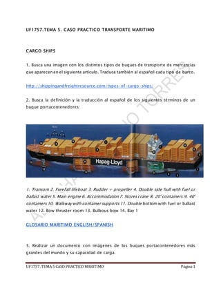 UF1757. TEMA 5 CASO PRACTICO MARITIMO Página 1
UF1757.TEMA 5. CASO PRACTICO TRANSPORTE MARITIMO
CARGO SHIPS
1. Busca una imagen con los distintos tipos de buques de transporte de mercancías
que aparecen en el siguiente artículo. Traduce también al español cada tipo de barco.
http://shippingandfreightresource.com/types-of-cargo-ships/
2. Busca la definición y la traducción al español de los siguientes términos de un
buque portacontenedores:
1. Transom 2. Freefall lifeboat 3. Rudder + propeller 4. Double side hull with fuel or
ballast water 5. Main engine 6. Accommodation 7. Storescrane 8. 20' containers 9. 40'
containers 10. Walkway with container supports11. Double bottom with fuel or ballast
water 12. Bow thruster room 13. Bulbous bow 14. Bay 1
GLOSARIO MARITIMO ENGLISH/SPANISH
3. Realizar un documento con imágenes de los buques portacontenedores más
grandes del mundo y su capacidad de carga.
 