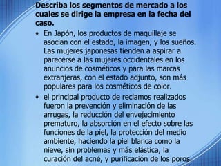 Describa los segmentos de mercado a los cuales se dirige la empresa en la fecha del caso.En Japón, los productos de maquillaje se asocian con el estado, la imagen, y los sueños. Las mujeres japonesas tienden a aspirar a parecerse a las mujeres occidentales en los anuncios de cosméticos y para las marcas extranjeras, con el estado adjunto, son más populares para los cosméticos de color. el principal producto de reclamos realizados fueron la prevención y eliminación de las arrugas, la reducción del envejecimiento prematuro, la absorción en el efecto sobre las funciones de la piel, la protección del medio ambiente, haciendo la piel blanca como la nieve, sin problemas y más elástica, la curación del acné, y purificación de los poros.