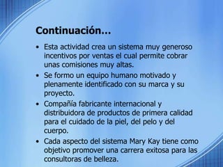 Continuación…Esta actividad crea un sistema muy generoso incentivos por ventas el cual permite cobrar unas comisiones muy altas.Se formo un equipo humano motivado y plenamente identificado con su marca y su proyecto.Compañía fabricante internacional y distribuidora de productos de primera calidad para el cuidado de la piel, del pelo y del cuerpo.Cada aspecto del sistema Mary Kay tiene como objetivo promover una carrera exitosa para las consultoras de belleza.