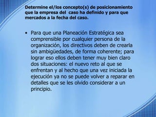 Determine el/los concepto(s) de posicionamiento que la empresa del  caso ha definido y para que mercados a la fecha del caso. Para que una Planeación Estratégica sea comprensible por cualquier persona de la organización, los directivos deben de crearla sin ambigüedades, de forma coherente; para lograr eso ellos deben tener muy bien claro dos situaciones: el nuevo reto al que se enfrentan y al hecho que una vez iniciada la ejecución ya no se puede volver a reparar en detalles que se les olvido considerar a un principio.
