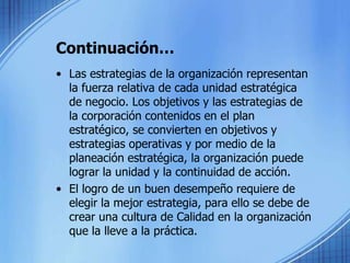 Continuación…Las estrategias de la organización representan la fuerza relativa de cada unidad estratégica de negocio. Los objetivos y las estrategias de la corporación contenidos en el plan estratégico, se convierten en objetivos y estrategias operativas y por medio de la planeación estratégica, la organización puede lograr la unidad y la continuidad de acción. El logro de un buen desempeño requiere de elegir la mejor estrategia, para ello se debe de crear una cultura de Calidad en la organización que la lleve a la práctica.