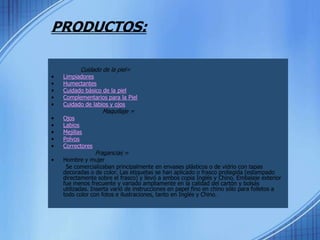 PRODUCTOS:Cuidado de la piel=LimpiadoresHumectantesCuidado básico de la pielComplementarios para la PielCuidado de labios y ojos Maquillaje =OjosLabiosMejillasPolvosCorrectoresFragancias =Hombre y mujer        Se comercializaban principalmente en envases plásticos o de vidrio con tapas decoradas o de color. Las etiquetas se han aplicado o frasco protegida (estampado directamente sobre el frasco) y llevó a ambos copia Inglés y Chino. Embalaje exterior fue menos frecuente y variado ampliamente en la calidad del cartón y bolsas utilizadas. Inserta varió de instrucciones en papel fino en chino sólo para folletos a todo color con fotos e ilustraciones, tanto en Inglés y Chino. 
