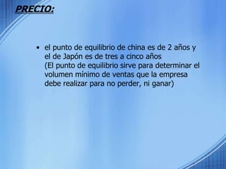 PRECIO:el punto de equilibrio de china es de 2 años y el de Japón es de tres a cinco años (El punto de equilibrio sirve para determinar el volumen mínimo de ventas que la empresa debe realizar para no perder, ni ganar)
