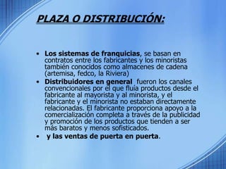PLAZA O DISTRIBUCIÓN:Los sistemas de franquicias, se basan en contratos entre los fabricantes y los minoristas también conocidos como almacenes de cadena (artemisa, fedco, la Riviera)Distribuidores en general  fueron los canales convencionales por el que fluía productos desde el fabricante al mayorista y al minorista, y el fabricante y el minorista no estaban directamente relacionadas. El fabricante proporciona apoyo a la comercialización completa a través de la publicidad y promoción de los productos que tienden a ser más baratos y menos sofisticados.  y las ventas de puerta en puerta.