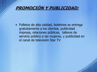 PROMOCIÓN Y PUBLICIDAD:Folletos de alta calidad, boletines se entrega gratuitamente a los clientes, publicidad impresa, relaciones públicas,  talleres de servicio público a las mujeres, y publicidad en el canal de televisión Star TV