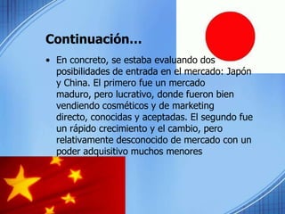 Continuación…En concreto, se estaba evaluando dos posibilidades de entrada en el mercado: Japón y China. El primero fue un mercado maduro, pero lucrativo, donde fueron bien vendiendo cosméticos y de marketing directo, conocidas y aceptadas. El segundo fue un rápido crecimiento y el cambio, pero relativamente desconocido de mercado con un poder adquisitivo muchos menores individuales.