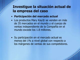 Investigue la situación actual de la empresa del caso Participación del mercado actual Los productos Mary Kay® se venden en más de 35 mercados en el mundo y el cuerpo de ventas independiente de la Compañía en el mundo excede los 1.8 millones.Su participación en el mercado actual es menos del 1% a nivel global con respecto a los márgenes de ventas de sus competidores.