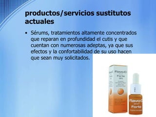 productos/servicios sustitutos actuales Sérums, tratamientos altamente concentrados que reparan en profundidad el cutis y que cuentan con numerosas adeptas, ya que sus efectos y la confortabilidad de su uso hacen que sean muy solicitados.