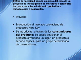 Defina la necesidad para la empresa del caso de un proyecto de investigación de mercados y establezca los pasos del mismo indicando población y metodologías a desarrollar.Proyecto:Introducción al mercado colombiano de productos Mary KaySe introducirá, a través de los consumidores del producto: Se puede posicionar el producto ofreciendo un lugar, un producto o servicio especial para un grupo determinado de consumidores.