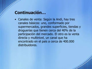 Continuación…Canales de venta: Según la Andi, hay tres canales básicos: uno, conformado por supermercados, grandes superficies, tiendas y droguerías que tienen cerca del 40% de la participación del mercado. El otro es la venta directa y multinivel, un canal que ha encontrado en el país a cerca de 400.000 distribuidores.