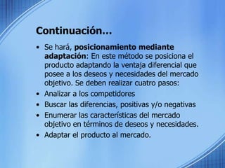 Continuación…Se hará, posicionamiento mediante adaptación: En este método se posiciona el producto adaptando la ventaja diferencial que posee a los deseos y necesidades del mercado objetivo. Se deben realizar cuatro pasos: Analizar a los competidores Buscar las diferencias, positivas y/o negativas Enumerar las características del mercado objetivo en términos de deseos y necesidades. Adaptar el producto al mercado. 