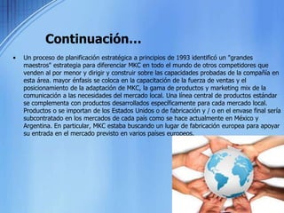 Continuación…Un proceso de planificación estratégica a principios de 1993 identificó un "grandes maestros" estrategia para diferenciar MKC en todo el mundo de otros competidores que venden al por menor y dirigir y construir sobre las capacidades probadas de la compañía en esta área. mayor énfasis se coloca en la capacitación de la fuerza de ventas y el posicionamiento de la adaptación de MKC, la gama de productos y marketing mix de la comunicación a las necesidades del mercado local. Una línea central de productos estándar se complementa con productos desarrollados específicamente para cada mercado local. Productos o se importan de los Estados Unidos o de fabricación y / o en el envase final sería subcontratado en los mercados de cada país como se hace actualmente en México y Argentina. En particular, MKC estaba buscando un lugar de fabricación europea para apoyar su entrada en el mercado previsto en varios países europeos.