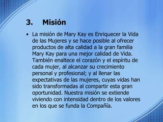3.	Misión La misión de Mary Kay es Enriquecer la Vida de las Mujeres y se hace posible al ofrecer productos de alta calidad a la gran familia Mary Kay para una mejor calidad de Vida. También enaltece el corazón y el espíritu de cada mujer, al alcanzar su crecimiento personal y profesional; y al llenar las expectativas de las mujeres, cuyas vidas han sido transformadas al compartir esta gran oportunidad. Nuestra misión se extiende viviendo con intensidad dentro de los valores en los que se funda la Compañía.