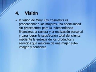 4.	Visiónla visión de Mary KayCosmetics es proporcionar a las mujeres una oportunidad sin precedentes para la independencia financiera, la carrera y la realización personal y para lograr la satisfacción total del cliente mediante la entrega de los productos y servicios que mejoran de una mujer auto-imagen y confianza  