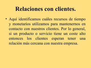 Relaciones con clientes.
• Aquí identificamos cuáles recursos de tiempo
  y monetarios utilizamos para mantenernos en
  contacto con nuestros clientes. Por lo general,
  si un producto o servicio tiene un coste alto
  entonces los clientes esperan tener una
  relación más cercana con nuestra empresa.
 