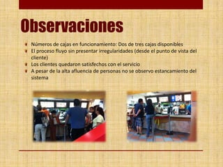 Observaciones
Números de cajas en funcionamiento: Dos de tres cajas disponibles
El proceso fluyo sin presentar irregularidades (desde el punto de vista del
cliente)
Los clientes quedaron satisfechos con el servicio
A pesar de la alta afluencia de personas no se observo estancamiento del
sistema
 