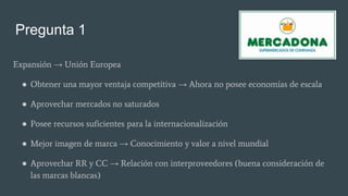 Pregunta 1
Expansión → Unión Europea
● Obtener una mayor ventaja competitiva → Ahora no posee economías de escala
● Aprovechar mercados no saturados
● Posee recursos suficientes para la internacionalización
● Mejor imagen de marca → Conocimiento y valor a nivel mundial
● Aprovechar RR y CC → Relación con interproveedores (buena consideración de
las marcas blancas)
 