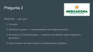 Pregunta 2
FRANCIA → ¿Por qué?
1. Cercanía
2. Similitud en gustos → comportamiento de compra parecidos
3. Pertenece a la Unión Europea → comercio más flexible (tipos impositivos
parecidos)
4. Gran consumo de marca blanca en alimentación y limpieza
 