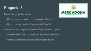 Pregunta 3
Estudio de los gustos locales
¿Qué productos encajan con proveedores locales?
¿Qué productos pueden llevarse desde España?
Abastecerse de interproveedores locales sería buena opción
Control de la calidad → Productos altamente valorados
Ventaja de mercadona con su fuerte marca blanca
 