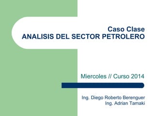 Caso Clase
ANALISIS DEL SECTOR PETROLERO
Miercoles // Curso 2014
Ing. Diego Roberto Berenguer
Ing. Adrian Tamaki
 