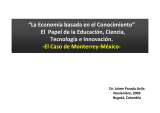 “La Economía basada en el Conocimiento”
     El Papel de la Educación, Ciencia,
          Tecnología e Innovación.
      -El Caso de Monterrey-México-




                             Dr. Jaime Parada Avila
                               Noviembre, 2009
                               Bogotá, Colombia
 