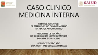 MEDICOS ADSCRITOS:
DR EFREN JOSELINO CAMPOS MORENO
DR HECTOR ARVIZU CHIRINO
RESIDENTES DE 1ER AÑO:
DR DIEGO ALBERTO MARTINEZ MENDEZ
DR OMAR SILVA SALINAS
RESIDENTE DE 2DO AÑO:
DRA JUDITH YAEL GONZALEZ MENESES
CASO CLINICO
MEDICINA INTERNA
 