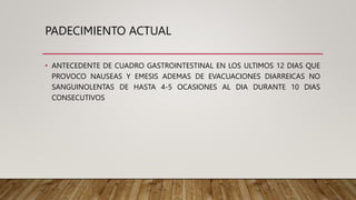 PADECIMIENTO ACTUAL
• ANTECEDENTE DE CUADRO GASTROINTESTINAL EN LOS ULTIMOS 12 DIAS QUE
PROVOCO NAUSEAS Y EMESIS ADEMAS DE EVACUACIONES DIARREICAS NO
SANGUINOLENTAS DE HASTA 4-5 OCASIONES AL DIA DURANTE 10 DIAS
CONSECUTIVOS
 