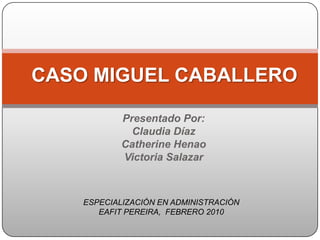 CASO MIGUEL CABALLERO Presentado Por: Claudia Díaz Catherine Henao Victoria Salazar ESPECIALIZACIÓN EN ADMINISTRACIÓN EAFIT PEREIRA,  FEBRERO 2010 