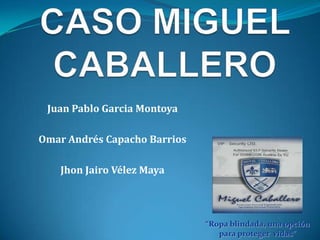 CASO MIGUEL CABALLERO Juan Pablo Garcia Montoya Omar Andrés Capacho Barrios Jhon Jairo Vélez Maya “Ropa blindada, una opción para proteger  vidas”  