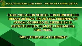 POLICÍA NACIONAL DEL PERÚ - OFICINA DE CRIMINALISTICA
CASO: VIOLACION SEXUAL CON HOMICIDIO DE
MENOR DE EDAD NN DE SEXO FEMENINO (11
APROX.) OCURRIDO EL 02FEB18 EN EL
DISTRITO DE SAN JUAN DE LURIGANCHO.
LIMA. PERÚ.
“MOUSTRUO DE LA HUAIRONA”
1
 