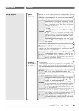 MONOGRAFIA      marketing




DISTRIBUZIONE   • In base           • La scelta del canale di distribuzione non può prescindere da questi
                  al mercato          elementi:
                                    • Numero di acquirenti potenziali: da questo primo aspetto dipende
                                      la capillarità della distribuzione.

                                              • Un prodotto del mass-market prevede una distribu-
                                                zione intensiva (caramelle,igiene personale, prodotti
                                                per la casa), ed ha alcuni punti deboli che possono
                                                costituire un pericolo:
                                                .. modestia del controllo su una rete così vasta e va-
                                                   riegata.
                                                .. immagine aziendale e/o di marca difficilmente salva-
                                      Esempio      guardabile.
                                              • Si corre il rischio che il rivenditore ponga nelle aree di
                                                maggiore afflusso e nelle scansie ad altezza degli occhi
                                                quei prodotti che gli garantiscono un margine di contri-
                                                buzione più elevato.
                                              • Un’altra incognita è rappresentata dallo stato di con-
                                                servazione del prodotto, non direttamente controllabile
                                                dall’azienda.
                                    • Un bene durevole ha normalmente un tipo di distribuzione selettiva.

                                      Esempio Capi di abbigliamento, gioielli, orologi.

                                    • In questo caso la criticità potrebbe essere rappresentata da una
                                      copertura del mercato non sufficiente.
                                              Se da un lato è vero che un’azienda di orologi come
                                              Rolex seleziona i propri rivenditori e si assicura posi-
                                      Esempio zioni di assoluto prestigio, è altrettanto vero che mar-
                                              che meno note devono esercitare una forte persuasione
                                              anche su negozietti di periferia.



                • In base alle      • Valore unitario:
                  caratteristiche     .. un prodotto dal valore unitario elevato non necessita di tanti
                  del prodotto           punti vendita. La distanza che un consumatore è disposto a
                                         percorrere per un prodotto è direttamente proporzionale al suo
                                         valore.
                                                 Effettivamente pare logico non trovare una concessio-
                                      Esempio
                                                 naria Ferrari in ogni quartiere delle nostra città.
                                    • Deperibilità:
                                      .. in questo caso parliamo di tempi di consegna.

                                              • Un produttore di formaggi freschi deve porre in essere
                                                tutte le misure necessarie per raggiungere il punto
                                                vendita nel minor tempo possibile.
                                              • Andando oltre e introducendo il concetto di lay out,
                                      Esempio
                                                si preoccuperà anche che il posizionamento all’inter-
                                                no dell’esercizio commerciale, magari in accordo con
                                                il titolare, comporti una permanenza nel banco frigo
                                                il più breve possibile.
                                    • Caratteristiche tecniche del prodotto (complessità, peso).

                                              • Qua parliamo di persone, normalmente tecnici, e stru-
                                                menti che devono essere predisposti con cura.
                                      Esempio • Nella scelta di un fornitore di tecnologia, la cura per
                                                il dopo acquisto deve essere un must e di conseguenza
                                                bisogna approntare una rete di assistenza.




                                                         RATIOSoluzioni   N . 4 / 2 0 0 8   -   6 4 4 0   49
 