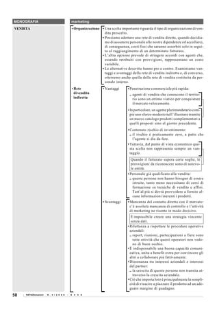 MONOGRAFIA                                  marketing

VENDITA                                     • Organizzazione • Una scelta importante riguarda il tipo di organizzazione di ven-
                                                               dita prescelto.
                                                             • Possiamo adottare una rete di vendita diretta, quando decidia-
                                                               mo di assumere personale alle nostre dipendenze ed accollarci,
                                                               di conseguenza, costi fissi che saranno assorbiti solo in segui-
                                                               to al raggiungimento di un determinato fatturato.
                                                             • L’altra opzione prevede di stringere accordi con agenti che,
                                                               essendo retribuiti con provvigioni, rappresentano un costo
                                                               variabile.
                                                             • Le alternative descritte hanno pro e contro. Esaminiamo van-
                                                               taggi e svantaggi della rete di vendita indiretta e, di converso,
                                                               otterremo anche quella della rete di vendita costituita da per-
                                                               sonale interno.
                                            • Rete             • Vantaggi      • Penetrazione commerciale più rapida:
                                              di vendita                        .. agenti di vendita che conoscono il territo-
                                              indiretta                            rio sono un ottimo viatico per conquistare
                                                                                   il mercato velocemente.
                                                                               • In particolare, un agente plurimandatario com-
                                                                                 pie uno sforzo modesto nell’illustrare tramite
                                                                                 un nuovo catalogo prodotti complementari a
                                                                                 quelli proposti sino al giorno precedente.
                                                                               • Contenuto rischio di investimento:
                                                                                 .. il rischio è praticamente zero, a patto che
                                                                                    l’agente si dia da fare.
                                                                               • Tuttavia, dal punto di vista economico que-
                                                                                 sta scelta non rappresenta sempre un van-
                                                                                 taggio.
                                                                                  Quando il fatturato supera certe soglie, le
                                                                                  provvigioni da riconoscere sono di notevo-
                                                                                  le entità.
                                                                               • Personale già qualificato alla vendita:
                                                                                 .. queste persone non hanno bisogno di essere
                                                                                    istruite, tanto meno necessitano di corsi di
                                                                                    formazione su tecniche di vendita e affini.
                                                                                    Tutt’al più si dovrà provvedere a fornire al-
                                                                                    cune informazioni inerenti i prodotti.
                                                               • Svantaggi     • Mancanza del contatto diretto con il mercato:
                                                                                 c’è assoluta mancanza di controllo e l’attività
                                                                                 di marketing ne risente in modo decisivo.
                                                                                  È impossibile creare una strategia vincente
                                                                                  senza dati.
                                                                               • Riluttanza a rispettare le procedure operative
                                                                                 aziendali:
                                                                                 .. report, riunioni, partecipazioni a fiere sono
                                                                                    tutte attività che questi operatori non vedo-
                                                                                    no di buon occhio.
                                                                               • È indispensabile una buona capacità comuni-
                                                                                 cativa, unita a benefit extra per convincere gli
                                                                                 altri a collaborare più fattivamente.
                                                                               • Dissonanza tra interessi aziendali e interessi
                                                                                 del partner:
                                                                                 .. la crescita di queste persone non transita at-
                                                                                    traverso la crescita aziendale.
                                                                               • Ciò che importa loro è principalmente la sempli-
                                                                                 cità di riuscire a piazzare il prodotto ad un ade-
                                                                                 guato margine di guadagno.
50   RATIOSoluzioni   N . 4 / 2 0 0 8   -   6 4 4 0
 