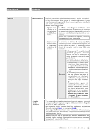 MONOGRAFIA   marketing




PREZZO       • Problematiche   • Il prezzo è diventato una componente ossessiva di tutte le trattative.
                               • Il forte livellamento delle offerte, la concorrenza spietata, le non
                                 eccellenti capacità negoziali di alcuni commerciali, hanno contribuito
                                 non poco a questo risultato.
                               • Alcuni punti di attenzione:
                                .. il prezzo è una       • Se infatti è vero che posso modificarlo a mio
                                   variabile di fa-        piacimento e decidere di abbassarlo per acquisire
                                   cile variazione,        un vantaggio nel mercato, è altrettanto vero che le
                                   ma di difficile ge-     mie mosse sono facilmente riproducibili dai con-
                                   stione.                 correnti.
                                                            Inoltre, una volta abbassato il prezzo, l’azienda
                                                            fatica a giustificarne una risalita.

                                .. il prezzo non ha      • Se lavoriamo in funzione di creare una offerta
                                   la stessa valenza       distintiva, possiamo giustificare anche prezzi più
                                   in qualunque            elevati rispetto agli altri. In questi casi questo
                                   condizione di           divario è percepito proprio come differenza
                                   mercato.                qualitativa.
                                                                       • Nel mercato dei Pc portatili, ci sono
                                                                         prodotti di ogni genere e di diverse
                                                                         marche, che non si distanziano di
                                                                         molto per quanto concerne il costo
                                                                         per il cliente.
                                                                       • Poi c’è il MacBook Air della Apple.
                                                                           • Questo portatile è il classico esem-
                                                                             pio di come si può creare valore
                                                                             su aspetti che esulano da quelli
                                                                             strettamente funzionali per i quali
                                                                             i prodotti stessi vengono acqui-
                                                                             stati.
                                                                           • Chi compra questo “gioiello” com-
                                                           Esempio           pra una filosofia, un modo di
                                                                             essere in linea con valori anti-
                                                                             conformisti, una proiezione di
                                                                             immagine al di sopra della mas-
                                                                             sa.
                                                                           • Pesa pochissimo, e questo è il
                                                                             pretesto che ci forniscono come
                                                                             alibi per spendere più del dop-
                                                                             pio rispetto ad una delle tante
                                                                             altre alternative. In questo caso
                                                                             il prezzo deve essere molto su-
                                                                             periore per trasmettere indi-
                                                                             rettamente il valore comples-
                                                                             sivo del prodotto.

             • Analisi         • Per comprendere in quale situazione di mercato siamo e potere di
               della             conseguenza fissare un prezzo congruo, dobbiamo verificare che grado
               domanda           di elasticità abbia la domanda.
                               • Nell’immagine linkata vediamo che effetti produce nel mercato una
                                 domanda elastica (FIG.1) ed una rigida (FIG.2).
                               • Come si può facilmente evincere anche visivamente dal secondo caso,
                                 una contrazione della domanda non comporta un’altrettanto evidente
                                 diminuzione del prezzo.
                                 Questo significa che se operiamo nel mercato rappresentato dal
                                 secondo grafico, godiamo di indiscutibili vantaggi, perché non siamo
                                 ostaggi delle pressioni dei Clienti.




                                                          RATIOSoluzioni    N . 4 / 2 0 0 8   -   6 4 4 0       51
 