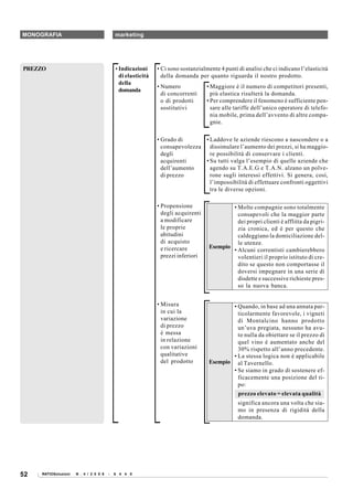 MONOGRAFIA                                  marketing




PREZZO                                      • Indicazioni     • Ci sono sostanzialmente 4 punti di analisi che ci indicano l’elasticità
                                              di elasticità     della domanda per quanto riguarda il nostro prodotto.
                                              della
                                                              • Numero             • Maggiore è il numero di competitori presenti,
                                              domanda
                                                                di concorrenti       più elastica risulterà la domanda.
                                                                o di prodotti      • Per comprendere il fenomeno è sufficiente pen-
                                                                sostitutivi          sare alle tariffe dell’unico operatore di telefo-
                                                                                     nia mobile, prima dell’avvento di altre compa-
                                                                                     gnie.

                                                              • Grado di       • Laddove le aziende riescono a nascondere o a
                                                                consapevolezza dissimulare l’aumento dei prezzi, si ha maggio-
                                                                degli            re possibilità di conservare i clienti.
                                                                acquirenti     • Su tutti valga l’esempio di quelle aziende che
                                                                dell’aumento     agendo su T.A.E.G e T.A.N. alzano un polve-
                                                                di prezzo        rone sugli interessi effettivi. Si genera, così,
                                                                                 l’impossibilità di effettuare confronti oggettivi
                                                                                 tra le diverse opzioni.

                                                              • Propensione                 • Molte compagnie sono totalmente
                                                                degli acquirenti              consapevoli che la maggior parte
                                                                a modificare                  dei propri clienti è afflitta da pigri-
                                                                le proprie                    zia cronica, ed è per questo che
                                                                abitudini                     caldeggiano la domiciliazione del-
                                                                di acquisto                   le utenze.
                                                                e ricercare         Esempio
                                                                                            • Alcuni correntisti cambierebbero
                                                                prezzi inferiori              volentieri il proprio istituto di cre-
                                                                                              dito se questo non comportasse il
                                                                                              doversi impegnare in una serie di
                                                                                              disdette e successive richieste pres-
                                                                                              so la nuova banca.


                                                              • Misura                      • Quando, in base ad una annata par-
                                                                in cui la                     ticolarmente favorevole, i vigneti
                                                                variazione                    di Montalcino hanno prodotto
                                                                di prezzo                     un’uva pregiata, nessuno ha avu-
                                                                è messa                       to nulla da obiettare se il prezzo di
                                                                in relazione                  quel vino è aumentato anche del
                                                                con variazioni                30% rispetto all’anno precedente.
                                                                qualitative                 • La stessa logica non è applicabile
                                                                del prodotto        Esempio al Tavernello.
                                                                                            • Se siamo in grado di sostenere ef-
                                                                                              ficacemente una posizione del ti-
                                                                                              po:
                                                                                                prezzo elevato = elevata qualità
                                                                                                significa ancora una volta che sia-
                                                                                                mo in presenza di rigidità della
                                                                                                domanda.




52   RATIOSoluzioni   N . 4 / 2 0 0 8   -   6 4 4 0
 