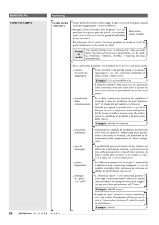 MONOGRAFIA                                  marketing

COMUNICAZIONE                               • Quali media   • Ancor prima di definire il messaggio è necessario stabilire quale canale
                                              utilizzare      usare per raggiungere il nostro pubblico.
                                                            • Bisogna infatti ricordare che la prima fase del
                                                                                                                        • Imperativo:
                                                              processo di acquisto prevede che il cliente poten-
                                                                                                                          essere visibili.
                                                              ziale, inizi a ricercare chi è in grado di soddisfare
                                                              le sue necessità.
                                                            • Ricordiamoci che il motto “un buon prodotto si vende da solo” ha
                                                              pochi fondamenti nella realtà dei fatti.

                                                                             Tra i mezzi più importanti ricordiamo TV, radio, giornali,
                                                               Esempi
                                                                             fiere, Internet, cartellonistica, promozioni, reti di vendi-
                                                                 di
                                                                             ta, brochure, volantini, display, e-mailing, mailing,
                                                               media
                                                                             telemarketing.

                                                            • Ecco i principali parametri da utilizzare nella definizione della scelta:
                                                             .. numero               • Se la clientela è una grande massa, è necessario
                                                                di clienti da          raggiungerla con uno strumento altrettanto di
                                                                raggiungere            massa quale la televisione.

                                                                                       Esempio Case automobilistiche.
                                                                                     • La rete di vendita diventa essenziale se i destinatari
                                                                                       della comunicazione non sono molti e quindi di-
                                                                                       venta antieconomico persuaderli con un mezzo di
                                                                                       massa.

                                                             .. complessità          • Se si deve comunicare qualcosa di complesso è
                                                                della                  evidente il ruolo del venditore che può “argomen-
                                                                comunicazione          tare” in modo più persuasivo e articolato.
                                                                                     • Quando si propone un prodotto/servizio che ha
                                                                                       bisogno di essere progettato, sono indispensa-
                                                                                       bili le figure tecniche e commerciali che defini-
                                                                                       scano le specifiche di prodotto e la quotazione
                                                                                       dello stesso.
                                                                                       Esempio Schede elettroniche.

                                                             .. situazione           • Generalmente, quando le condizioni economiche
                                                                economica              sono difficili aumenta l’importanza della promo-
                                                                                       zione e della rete di vendita, che diventano la di-
                                                                                       scriminante della comprensione dei fattori compe-
                                                                                       titivi.

                                                             .. tipo di              • La pubblicità punta sull’emotività per ottenere un
                                                                messaggio              effetto di medio-lungo termine, la promozione fa
                                                                                       leva sulla persuasività e mira al breve termine, la
                                                                                       forza vendita utilizza armi sia razionali sia emo-
                                                                                       tive e cerca un risultato immediato.
                                                             .. tempo                • Se il fattore tempestività è strategico, i mass media
                                                                disponibile            tradizionali non consentono paragoni: la rete di
                                                                                       vendita impiegherebbe settimane ad ottenere un
                                                                                       effetto di penetrazione massiccio.
                                                             .. strategie            • L’attività di “push” viene utilizzata quando si
                                                                di “push”              coinvolge l’intermediario nell’attività di vendita
                                                                e di “pull”            (assicurandogli ad esempio un margine maggio-
                                                                                       re) per esercitare persuasione sul Cliente.

                                                                                       Esempio Marche minori.

                                                                                     • Si parla di “pull” quando lo sforzo comunicati-
                                                                                       vo viene rivolto direttamente all’acquirente fi-
                                                                                       nale e l’intermediario ricopre il ruolo di sempli-
                                                                                       ce distributore.
                                                                                       Esempio Barilla.

54   RATIOSoluzioni   N . 4 / 2 0 0 8   -   6 4 4 0
 
