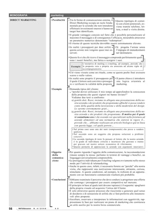 MONOGRAFIA                                  marketing
DIRECT MARKETING                            • Peculiarità   • Tra le forme di comunicazione esterna, il • Questa tipologia di contat-
                                                              Direct Marketing occupa un ruolo fonda- to con clienti potenziali, av-
                                                              mentale per le aziende che non intendono viene tramite telefono, let-
                                                              effettuare investimenti onerosi e hanno un tera, e-mail e visita diretta.
                                                              target ben identificato.
                                                            • Il grande vantaggio consiste nel fatto che è possibile personalizzare al
                                                              massimo il messaggio e di conseguenza l’efficacia, misurabile attraverso
                                                              un parametro numerico denominato “redemption”.
                                                            • Il ritorno di queste tecniche dovrebbe essere estremamente elevato.
                                                            • In realtà i presupposti per dare utilità a • Si progetta l’azione senza
                                                              questa azione non vengono quasi mai os- l’impegno di immedesimarsi
                                                              servati.                                     nel destinatario.
                                                            • Questo fa si che chi riceve il messaggio comprende perfettamente quali
                                                              sono i nostri benefici, ma fatica a scorgere i suoi.
                                                                          L’iniziativa di mailing o e-mailing, ad esempio, prevede che
                                                              Esempio     la proposta vera e propria sia associata ad alcune righe di
                                                                          accompagnamento.
                                                            • Ciò viene vissuto come un rituale, come se queste poche frasi avessero
                                                              scarso o nullo valore.
                                                            • In realtà sono proprio il presupposto per • Il punto chiave è introdurre
                                                              il quale il lettore sarà convinto a prosegui- una logica orientata al
                                                              re e verificare la validità della proposta.   marketing.

                                            • Esempio       • Domanda tipica del cliente:
                                                              .. “perché dovrei utilizzare il mio tempo ad approfondire la conoscenza
                                                                 della proposta che questi signori mi hanno inviato?”
                                                                 Vediamo due testi a confronto:
                                                                 a) gentile dott. Rossi, inviamo in allegato una presentazione della no-
                                                                    stra azienda e dei prodotti che proponiamo affinché si possa rendere
                                                                    conto della qualità della lavorazione e della modernità del design.
                                                                    Le saremo estremamente grati…
                                                                 b) gentile dott. Rossi, inviamo in allegato una presentazione della no-
                                                                    stra azienda e dei prodotti che proponiamo. Il motivo per il quale
                                                                    vi contattiamo ora è che essendo voi specializzati nella fornitura ad
                                                                    aziende alimentari ed una normativa che entrerà in vigore il…
                                                                    prevede che… abbiamo realizzato un articolo biologico già in linea
                                                                    con questa legge, col quale potrete…
                                                                • Nel primo caso sono uno dei tanti (rompiscatole) che prova a vendere
                                                                  qualcosa.
                                                                • Nel secondo sono un soggetto che propone soluzioni a problemi
                                                                  concreti.
                                                                • La seconda tipologia di testo fa pensare al lettore che la nostra azienda
                                                                  è in grado di individuare criticità e incertezze che gravano o stanno
                                                                  per gravare sul nostro settore economico di riferimento.
                                                                • Questo permette di approcciare le aziende con argomenti innovativi.

                                            • Oggetto       • Per quanto riguarda l’oggetto della comunicazione, la raccomandazione
                                              della           rimane sempre la stessa: parliamo in termini di vantaggi e benefici, un
                                              comunica-       linguaggio universalmente comprensibile.
                                              zione         • Le prerogative individuate per il mailing valgono ovviamente nello stesso
                                                              modo per l’attività di telemarketing.
                                                            • Anche in questo caso, infatti, è necessario fornire un “perché” alla nostra
                                                              visita, che rappresenti una motivazione interessante, attraente, curiosa,
                                                              stimolante. A queste condizioni, ad esempio, le richieste di un appunta-
                                                              mento con un funzionario commerciale risulterà più probabile.

                                            • Conclusioni   • Abbiamo esaminato il percorso che deve condurci a progettare una offerta
                                                              che contenga i presupposti per essere competitiva nel mercato.
                                                            • Il principio in base al quale tutti devono ispirarsi è il seguente: spogliarsi
                                                              della propria visuale ed acquisire l’ottica del Cliente.
                                                            • È solo attraverso questo processo che riusciremo a generare quel senso
                                                              di desiderio e di sensazione di utilità che ci farà preferire alle innumere-
                                                              voli altre proposte.
                                                            • Ascoltare, osservare e interpretare le informazioni con oggettività, rap-
                                                              presentano le basi per realizzare un piano di marketing che costituisca
                                                              un utile ausilio per la nostra forza commerciale.
56   RATIOSoluzioni   N . 4 / 2 0 0 8   -   6 4 4 0
 