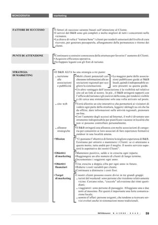 MONOGRAFIA            marketing




FATTORI DI SUCCESSO   • I fattori di successo saranno basati sull’attenzione al Cliente.
                      • I servizi del B&B sono già completi e molto migliori di tutti i concorrenti nelle
                        vicinanze.
                      • La chiave di volta è “trattare bene” i clienti per renderli entusiasti del livello di cura
                        ricevuto, per generare passaparola, allungamento della permanenza e ritorno dei
                        clienti.


PUNTI DI ATTENZIONE   • Continuare a costruire conoscenza della struttura per favorire l’ aumento di Clienti.
                      • Acquisire efficienza operativa.
                      • Sviluppare legami con gli Enti di turismo.


STRATEGIA             • Il B&B ALFA ha una strategia a tre punte:
DI MARKETING           .. iscrizione      • Molti clienti potenziali cer- • La maggior parte delle associa-
                          alle              cheranno informazioni alle as- zioni pubblicano guide ai B&B
                          associazioni      sociazioni regionali per sce- locali, quindi è indispensabile es-
                          e pubblicità      gliere la sistemazione.            sere presenti su questa guida.
                                          • Un altro vantaggio dell’associazione è la visibilità nel relativo
                                            sito ed un link al nostro. In più , il B&B stringerà rapporti con
                                            l’ufficio del turismo e gli esercizi della zona, per rendersi visibile
                                            a chi cerca una sistemazione solo una volta arrivato sul posto.
                       .. sito web        • Verrà allestito un sito interattivo che permetterà ai visitatori di
                                            vedere ogni parte della struttura, leggere i dettagli su ciò che ha
                                            da offrire, dare informazioni sulle attività regionali, prenotare
                                            on-line.
                                          • Con l’aumento degli accessi ad Internet, il web è diventato uno
                                            strumento indispensabile per pianificare vacanze in località che
                                            non si possono controllare personalmente.
                       .. alleanze        • Il B&B stringerà una alleanza con molte associazioni di catego-
                          strategiche       ria per consentire ai loro associati di fare esperienze formative
                                            outdoor in una località amena.
                      • Mission           • “Ci poniamo l’obiettivo di fornire la migliore esperienza di B&B.
                                            Esistiamo per attrarre e mantenere i Clienti: se ci atteniamo a
                                            questo motto, tutto andrà per il meglio. Il nostro servizio supe-
                                            rerà le aspettative dei nostri Clienti”.
                      • Obiettivi         • Mantenere positivo, saldo e in crescita ogni reparto.
                        di marketing      • Raggiungere un alto numero di clienti di lungo termine.
                                          • Incrementare i soggiorni ogni anno.
                      • Obiettivi         • Una crescita a doppia cifra per ogni anno in futuro.
                        finanziari        • Ridurre i costi variabili per cliente.
                                          • Continuare a diminuire i costi fissi.
                      • Target            • I nostri clienti possono essere divisi in tre grandi gruppi:
                        di marketing        .. turisti del weekend: sono persone che risiedono relativamente
                                               vicino. Cercano relax, “coccole” ed evasione dai ritmi quoti-
                                               diani;
                                            .. viaggiatori: sono persone di passaggio. Alloggiano una o due
                                               notti al massimo. Per questi è importante una forte comunica-
                                               zione locale;
                                            .. uomini d’affari: persone esigenti, che tendono a ricercare ser-
                                               vizi evoluti anche in sistemazioni meno tradizionali.



                                                                RATIOSoluzioni   N . 4 / 2 0 0 8   -   6 4 4 0   59
 