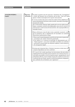 MONOGRAFIA                                  marketing




ANALISI INTERNA                             • Barriere     • Si tratta in questo caso di osservare i fenomeni che “scoraggiano”
(segue)                                       all’uscita     i clienti dal passare da un fornitore ad un altro. Tutti noi siamo
                                                             spesso vittime inconsapevoli di questo meccanismo.
                                                           • L’invito rivoltoci dai nostri istituti di credito di fare addebitare le
                                                             utenze direttamente nel nostro conto corrente, nasconde, ad esempio,
                                                             una piccola insidia.
                                                              Se ci dovessimo stancare della qualità del servizio della nostra
                                                              banca, saremmo costretti ad intraprendere una serie di azioni di
                                                              interruzioni e riattivazione di meccanismi, che ai più parrebbe un
                                                              secondo lavoro.

                                                           • Meno sofisticate e non di rado vicine a pratiche vessatorie, sono
                                                             poi le normative che ci impediscono di rescindere un contratto
                                                             dimostratosi palesemente iniquo.
                                                             • Non a caso le autorità preposte sono dovute intervenire in parecchie
                                                               circostanze per sanare situazioni grottesche.
                                                             • Così adesso ci è concesso un periodo di ripensamento per il
                                                               “dopo-acquisto”, così come è possibile rescindere un contratto
                                                               assicurativo prima della sua naturale scadenza, senza minaccia
                                                               di conseguenze legali.

                                                           • Esistono poi situazioni dove i fornitori riescono a creare una vera
                                                             e propria dipendenza nei loro confronti.
                                                             È il caso di chi vende macchinari ed attrezzature che prevedono
                                                             implementazioni possibili esclusivamente con l’utilizzo di acces-
                                                             sori della casa madre e di chi in maniera un po’ manipolatoria, ma
                                                             altrettanto efficace, lascia sempre un piccolo credito in essere nei
                                                             confronti del suo cliente: questo si sentirà moralmente impegnato
                                                             nei confronti di un fornitore così “generoso”.




42   RATIOSoluzioni   N . 4 / 2 0 0 8   -   6 4 4 0
 