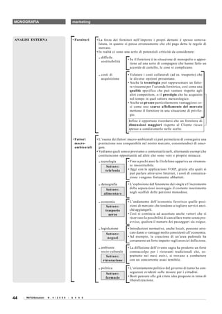 MONOGRAFIA                                  marketing




ANALISI ESTERNA                             • Fornitori    • La forza dei fornitori nell’imporre i propri dettami è spesso sottova-
                                                             lutata, in quanto si pensa erroneamente che chi paga detta le regole di
                                                             mercato.
                                                           • In realtà ci sono una serie di potenziali criticità da considerare:
                                                            .. difficile
                                                                                 • Se il fornitore è in situazione di monopolio o appar-
                                                               sostituibilità
                                                                                   tiene ad una serie di compagnie che hanno fatto un
                                                                                   accordo di cartello, le cose si complicano.

                                                            .. costi di          • Valutare i costi collaterali (ad es. trasporto) che
                                                               acquisizione        le diverse opzioni presentano.
                                                                                 • Anche la tecnologia può rappresentare un fatto-
                                                                                   re vincente per l’azienda fornitrice, così come una
                                                                                   qualità specifica che può vantare rispetto agli
                                                                                   altri competitors, o il prestigio che ha acquisito
                                                                                   nel tempo in quel settore merceologico.
                                                                                 • Anche un prezzo particolarmente vantaggioso co-
                                                                                   sì come uno scarso affollamento del mercato
                                                                                   mettono il fornitore in una situazione di privile-
                                                                                   gio.
                                                                                 Infine è opportuno ricordarsi che un fornitore di
                                                                                 dimensioni maggiori rispetto al Cliente riesce
                                                                                 spesso a condizionarlo nelle scelte.


                                            • Fattori      • L’esame dei fattori macro-ambientali ci può permettere di conseguire una
                                              macro-         prestazione non comparabile nel nostro mercato, consentendoci di emer-
                                              ambientali     gere.
                                                           • Vediamo quali sono e proviamo a contestualizzarli, alternando esempi che
                                                             costituiscono opportunità ad altre che sono vere e proprie minacce.
                                                            .. tecnologia        • Fino a pochi anni fa il telefono appariva un strumen-
                                                                 Settore:          to insostituibile.
                                                                 telefonia       • Oggi con le applicazioni VOIP, grazie alle quali si
                                                                                   può parlare attraverso Internet, i costi di comunica-
                                                                                   zione vengono fortemente abbattuti.

                                                            .. demografia        • L’esplosione del fenomeno dei single e l’incremento
                                                                 Settore:          delle separazioni incoraggia il costante inserimento
                                                                alimentare         negli scaffali delle porzioni monodose.

                                                            .. economia          • L’andamento dell’economia favorisce quelle posi-
                                                                  Settore:         zioni di mercato che tendono a togliere servizi anzi-
                                                                  trasporto        ché aggiungerli.
                                                                    aereo        • Così si comincia ad accettare anche vettori che si
                                                                                   riservano la possibilità di cancellare tratte senza pre-
                                                                                   avviso, qualora il numero dei passeggeri sia esiguo.

                                                            .. legislazione      • Introduzioni normative, anche locali, possono arre-
                                                                  Settore:         care danni o vantaggi molto consistenti all’economia.
                                                                   negozi        • Ad esempio, la creazione di un’area pedonale ha
                                                                                   certamente un forte impatto sugli esercizi della zona.

                                                            .. ambiente          • La diffusione dell’evento sagra ha prodotto un forte
                                                               socio-culturale     contraccolpo per i ristoranti tradizionali che, so-
                                                                  Settore:         prattutto nei mesi estivi, si trovano a combattere
                                                                ristorazione       con un concorrente assai temibile.

                                                            .. politica          • L’orientamento politico del governo di turno ha con-
                                                                 Settore:          seguenze evidenti sulle misure per i cittadini.
                                                                 farmacie        • Basti pensare alle già citate idee proposte in tema di
                                                                                   liberalizzazione.




44   RATIOSoluzioni   N . 4 / 2 0 0 8   -   6 4 4 0
 