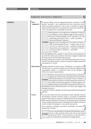 MONOGRAFIA   marketing




             MARKETING STRATEGICO E OPERATIVO


OFFERTA      • Plus          • Il termine offerta, inserito appositamente per sostituire l’ormai
               competitivi     desueto “prodotto”, sta a significare che non si può più consi-
                               derare la propria proposta se non come un insieme di oggetti,
                               materiali ed immateriali, che costituiscono una unica entità che a
                               volte stravolge prassi consolidate di mercato.
                                       • Basti pensare a cosa significava comperare 10 anni fa
                                         un cellulare e cosa comporta oggi un tale acquisto.
                                       • Per avere l’ultimo modello era • L’operatore era una
                                         sufficiente recarsi da un riven- scelta secondaria.
                                         ditore ed effettuare l’acquisto.
                               Esempio • Oggi per avere l’analogo mo- • Il cliente di Nokia è
                                         dello si può decidere di sotto- sempre meno il con-
                                         scrivere un contratto di me- sumatore e sempre più
                                         dio periodo con un operatore l’operatore di telefo-
                                         ed il gioco è fatto, il telefoni- nia mobile.
                                         no è “gratis”.
                             • Ciò che dobbiamo fare, quindi, è osservare la nostra proposta con
                               gli occhi del cliente per attribuire alla stessa maggiore appeal per
                               diventare punto di riferimento del mercato.
                             • La prima operazione consiste nell’individuare quali nuove leve po-
                               tenziali è possibile inserire, tramite le proprietà rappresentate dal-
                               l’acronimo I.L.C.A.S.O.

             • Innovazione • Quando parliamo di innovazione, intendiamo ovviamente tutto
                             ciò che è nuovo, come per esempio i nuovi ritrovati o applicazioni
                             tecnologiche inedite e, in generale, tutto ciò che produce un
                             effetto non ancora sperimentato.
                                           Proporre sul mercato uno zaino-borraccia, utile per le
                                           esigenze dei ciclisti estremi, predisporre all’interno dello
                                           stabilimento balneare un’area per il fitness o dotare le
                                Esempio
                                           automobili di schermi a cristalli liquidi posizionati sul
                                           retro degli schienali del guidatore e del passeggero, ha
                                           rappresentato a tutti gli effetti una proposta innovativa.
                             • Ricordiamoci che la differenziazione è la chiave per sfuggire alla
                               battaglia sui prezzi.
                             • La parola d’ordine è impedire al cliente la possibilità di paragonarci
                               agli altri.
             • Lucro         • La crescente attenzione del consumatore finale riguardo il prezzo
                               del prodotto è dovuta a diverse cause e, tra queste, la diminuita
                               capacità del potere di acquisto è probabilmente la più importante.
                             • Molte persone adottano il criterio di economicità come metodo di
                               scelta, semplicemente perché il livellamento dell’offerta non propo-
                               ne altri termini di paragone se non quello pecuniario.
                             • Lucro significa vantaggio economico immediato, ma anche ri-
                               sparmio per il futuro.

                                       Diverse case produttrici di grandi elettrodomestici sono
                                       riuscite a fare accettare prezzi più alti ad una larga
                               Esempio
                                       porzione di Clienti: investi qualcosa in più adesso per
                                       avere un beneficio economico di lunga durata.


                                                      RATIOSoluzioni   N . 4 / 2 0 0 8   -   6 4 4 0   45
 
