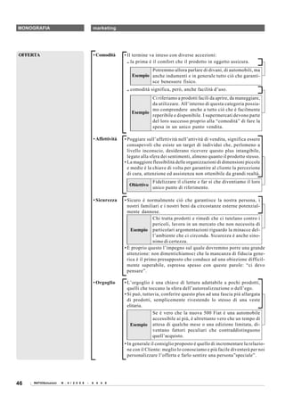 MONOGRAFIA                                  marketing




OFFERTA                                     • Comodità      • Il termine va inteso con diverse accezioni:
                                                              .. la prima è il comfort che il prodotto in oggetto assicura.
                                                                       Potremmo allora parlare di divani, di automobili, ma
                                                               Esempio anche indumenti e in generale tutto ciò che garanti-
                                                                       sce benessere fisico.
                                                             .. comodità significa, però, anche facilità d’uso.
                                                                       Ci riferiamo a prodotti facili da aprire, da maneggiare,
                                                                       da utilizzare. All’interno di questa categoria possia-
                                                                       mo comprendere anche a tutto ciò che è facilmente
                                                               Esempio
                                                                       reperibile e disponibile. I supermercati devono parte
                                                                       del loro successo proprio alla “comodità” di fare la
                                                                       spesa in un unico punto vendita.

                                            • Affettività   • Poggiare sull’affettività nell’attività di vendita, significa essere
                                                              consapevoli che esiste un target di individui che, perlomeno a
                                                              livello inconscio, desiderano ricevere questo plus intangibile,
                                                              legato alla sfera dei sentimenti, almeno quanto il prodotto stesso.
                                                            • La maggiore flessibilità delle organizzazioni di dimensioni piccole
                                                              e medie è la chiave di volta per garantire al cliente la percezione
                                                              di cura, attenzione ed assistenza non ottenibile da grandi realtà.
                                                                          Fidelizzare il cliente e far sì che diventiamo il loro
                                                              Obiettivo
                                                                          unico punto di riferimento.

                                            • Sicurezza     • Sicuro è normalmente ciò che garantisce la nostra persona, i
                                                              nostri familiari e i nostri beni da circostanze esterne potenzial-
                                                              mente dannose.
                                                                            Chi tratta prodotti e rimedi che ci tutelano contro i
                                                                            pericoli, lavora in un mercato che non necessita di
                                                                Esempio particolari argomentazioni riguardo la minacce del-
                                                                            l’ambiente che ci circonda. Sicurezza è anche sino-
                                                                            nimo di certezza.
                                                            • È proprio questo l’impegno sul quale dovremmo porre una grande
                                                              attenzione: non dimentichiamoci che la mancanza di fiducia gene-
                                                              rica è il primo presupposto che conduce ad una obiezione difficil-
                                                              mente superabile, espressa spesso con queste parole: “ci devo
                                                              pensare”.

                                            • Orgoglio      • L’orgoglio è una chiave di lettura adattabile a pochi prodotti,
                                                              quelli che toccano la sfera dell’autorealizzazione o dell’ego.
                                                            • Si può, tuttavia, conferire questo plus ad una fascia più allargata
                                                              di prodotti, semplicemente rivestendo lo stesso di una veste
                                                              elitaria.
                                                                          Se è vero che la nuova 500 Fiat è una automobile
                                                                          accessibile ai più, è altrettanto vero che un tempo di
                                                              Esempio     attesa di qualche mese o una edizione limitata, di-
                                                                          ventano fattori peculiari che contraddistinguono
                                                                          quell’acquisto.
                                                            • In generale il consiglio proposto è quello di incrementare la relazio-
                                                              ne con il Cliente: meglio lo conosciamo e più facile diventerà per noi
                                                              personalizzare l’offerta e farlo sentire una persona”speciale”.




46   RATIOSoluzioni   N . 4 / 2 0 0 8   -   6 4 4 0
 