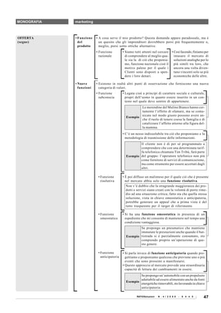 MONOGRAFIA   marketing



OFFERTA      • Funzione   • A cosa serve il mio prodotto? Questa domanda appare paradossale, ma è
(segue)        del          un quesito che gli imprenditori dovrebbero porsi più frequentemente o,
               prodotto     meglio, porsi sotto ottiche alternative.
                          • Funzione         • Siamo tutti attenti nel cercare     • Così facendo, finiamo per
                            razionale          di comprendere al meglio qua-         intasare il mercato di
                                               le sia la di ciò che proponia-        soluzioni analoghe per lo
                                               mo, funzione nazionale cioè il        più simili tra loro, che
                                               motivo palese per il quale i          ancora una volta diven-
                                               Clienti sono disposti a spen-         tano vincenti solo se più
                                               dere i loro denari.                   economiche delle altre.

             • Nuove      • Esistono in realtà altri punti di osservazione che forniscono una nuova
               funzioni     categoria di valori.
                          • Funzione         • Legata cioè a principi di carattere sociale e culturale,
                            subconscia         propri dell’uomo in quanto essere inserito in un con-
                                               testo nel quale deve sentire di appartenere.
                                                       Le merendine del Mulino Bianco hanno cer-
                                                       tamente l’effetto di sfamare, ma se comu-
                                                       nicate nel modo giusto possono avere an-
                                               Esempio
                                                       che il ruolo di tenere coesa la famiglia e di
                                                       catalizzare l’affetto attorno alla figura del-
                                                       la mamma.
                                             • C’è un nesso indissolubile tra ciò che proponiamo e la
                                               metodologia di trasmissione delle informazioni.
                                                       Il cliente non è di per sé programmato a
                                                       comprendere che con una determinata tarif-
                                                       fa telefonica chiamata Tim Tribù, farà parte
                                               Esempio del gruppo: l’operatore telefonico non più
                                                       come fornitore di servizi di comunicazione,
                                                       ma come strumento per essere accettati dagli
                                                       altri.

                           • Funzione        • È poi diffuso un malinteso per il quale ciò che è presente
                             risolutiva        nel mercato abbia solo una funzione risolutiva.
                                               Non v’è dubbio che la stragrande maggioranza dei pro-
                                               dotti e servizi siano creati con la volontà di porre rime-
                                               dio ad una situazione critica; fatto sta che quella stessa
                                               soluzione, vista in chiave omeostatica o anticipatoria,
                                               potrebbe generare un appeal che a prima vista è del
                                               tutto trasparente per il target di riferimento

                           • Funzione        • Si ha una funzione omeostatica in presenza di un
                             omeostatica       espediente che mi consente di mantenere nel tempo una
                                               condizione vantaggiosa.
                                                       Se propongo un pneumatico che mantiene
                                                       immutate le prestazioni anche quando il bat-
                                               Esempio tistrada si è parzialmente consumato, sto
                                                       compiendo proprio un’operazione di que-
                                                       sto genere.

                           • Funzione        • Si parla invece di funzione anticipatoria quando pro-
                             anticipatoria     gettiamo e proponiamo qualcosa che previene uno o più
                                               eventi che sono prossimi a manifestarsi.
                                             • Questo approccio al mercato prevede una straordinaria
                                               capacità di lettura dei cambiamenti in essere.
                                                       Se propongo un’automobile con un propulsore
                                                       adattabile ad essere alimentato anche da fonti
                                               Esempio
                                                       energetiche rinnovabili, sto lavorando in chiave
                                                       anticipatoria.

                                                       RATIOSoluzioni   N . 4 / 2 0 0 8   -   6 4 4 0     47
 