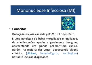 Mononucleose Infecciosa (MI) 
• Conceito: 
Doença infecciosa causada pelo VVíírruuss EEppsstteenn--BBaarrrr.. 
É uma patologia de baixa mortalidade e letalidade, 
de manifestações agudas e geralmente benignas, 
apresentando um grande polimorfismo clínico, 
porém, na maioria das vezes, obedecendo alguns 
critérios (clínicos, hematológicos, sorológicos) 
bastante úteis ao diagnóstico. 
 
