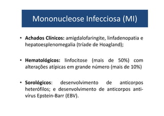 Mononucleose Infecciosa (MI) 
Mononucleose Infecciosa (MI) 
• Achados Clínicos: amigdalofaringite, linfadenopatia e 
hepatoesplenomegalia (tríade de Hoagland); 
• Hematológicos: linfocitose (mais de 50%) com 
alterações atípicas em grande número (mais de 10%) 
• Sorológicos: desenvolvimento de anticorpos 
heterófilos; e desenvolvimento de anticorpos anti-vírus 
Epstein-Barr (EBV). 
 
