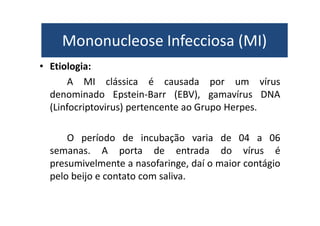 Mononucleose Infecciosa (MI) 
Mononucleose Infecciosa (MI) 
• Etiologia: 
A MI clássica é causada por um vírus 
denominado Epstein-Barr (EBV), gamavírus DNA 
(Linfocriptovirus) pertencente ao Grupo Herpes. 
O período de incubação varia de 04 a 06 
semanas. A porta de entrada do vírus é 
presumivelmente a nasofaringe, daí o maior contágio 
pelo beijo e contato com saliva. 
 